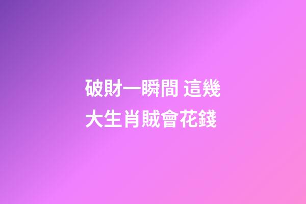 破財一瞬間 這幾大生肖賊會花錢